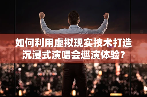 如何利用虚拟现实技术打造沉浸式演唱会巡演体验？
