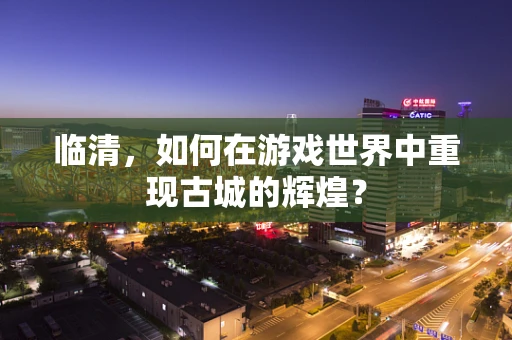 临清，如何在游戏世界中重现古城的辉煌？