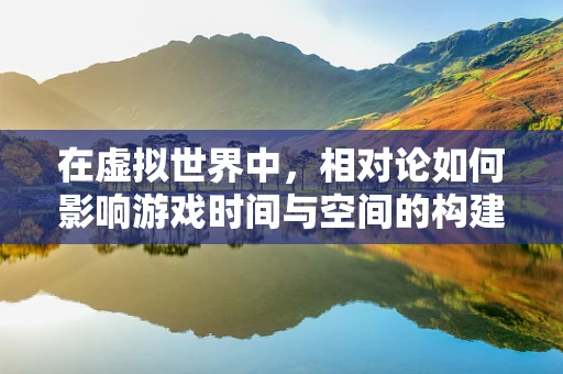 在虚拟世界中，相对论如何影响游戏时间与空间的构建？