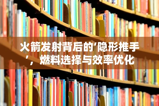 火箭发射背后的‘隐形推手’，燃料选择与效率优化