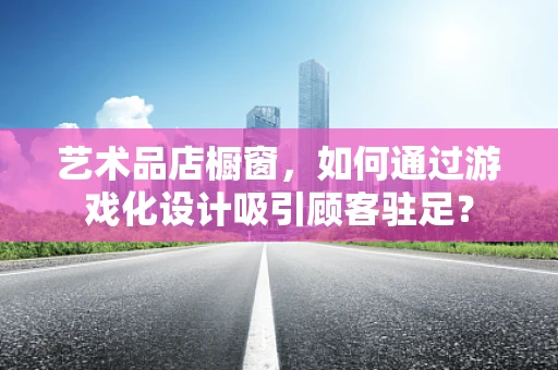 艺术品店橱窗，如何通过游戏化设计吸引顾客驻足？