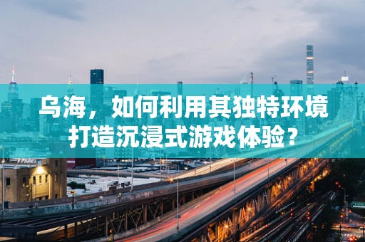 乌海，如何利用其独特环境打造沉浸式游戏体验？