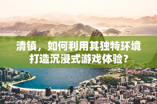 清镇，如何利用其独特环境打造沉浸式游戏体验？