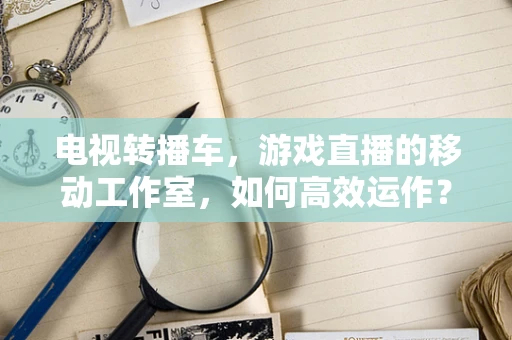 电视转播车，游戏直播的移动工作室，如何高效运作？