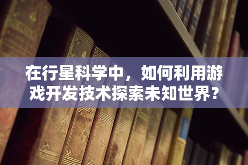 在行星科学中，如何利用游戏开发技术探索未知世界？