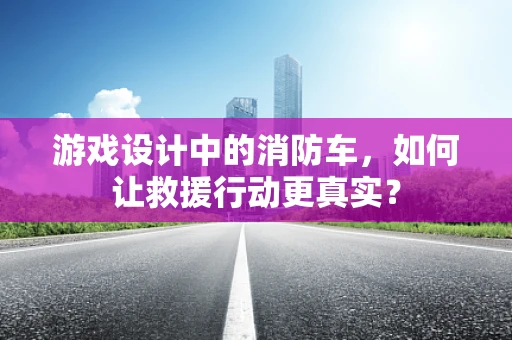 游戏设计中的消防车，如何让救援行动更真实？