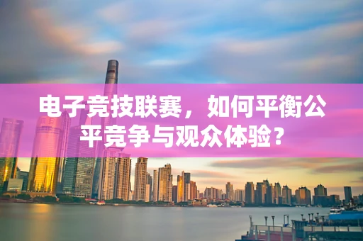 电子竞技联赛，如何平衡公平竞争与观众体验？