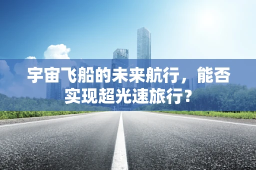 宇宙飞船的未来航行，能否实现超光速旅行？