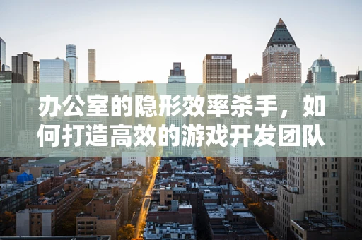 办公室的隐形效率杀手，如何打造高效的游戏开发团队环境？