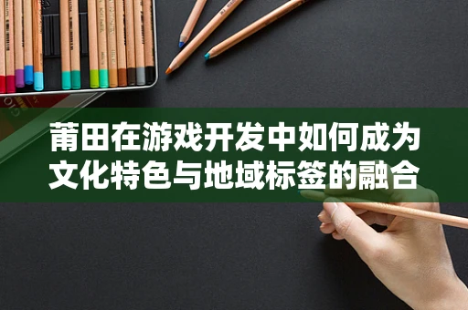 莆田在游戏开发中如何成为文化特色与地域标签的融合？