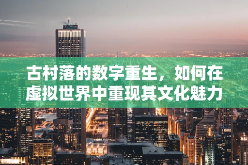古村落的数字重生，如何在虚拟世界中重现其文化魅力？
