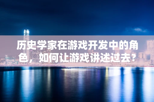 历史学家在游戏开发中的角色，如何让游戏讲述过去？