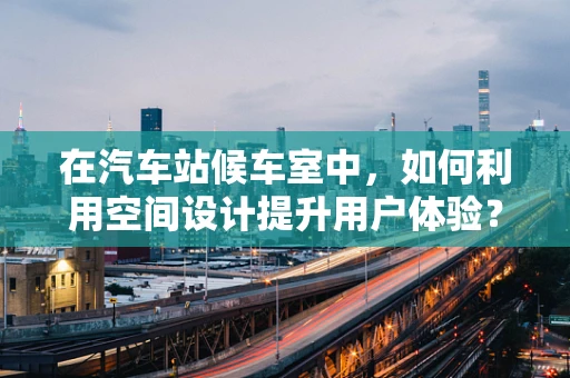 在汽车站候车室中，如何利用空间设计提升用户体验？