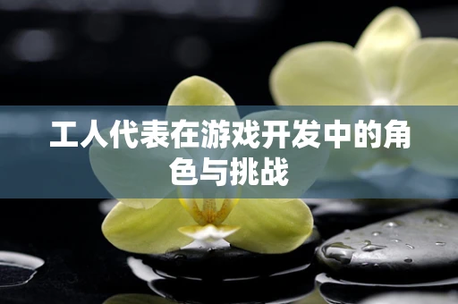 工人代表在游戏开发中的角色与挑战
