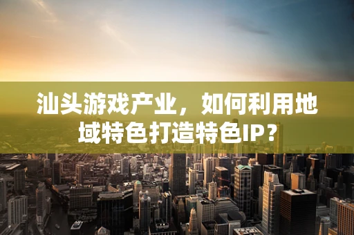 汕头游戏产业，如何利用地域特色打造特色IP？