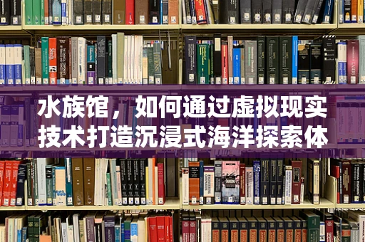 水族馆，如何通过虚拟现实技术打造沉浸式海洋探索体验？