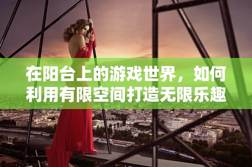 在阳台上的游戏世界，如何利用有限空间打造无限乐趣？