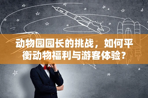 动物园园长的挑战，如何平衡动物福利与游客体验？