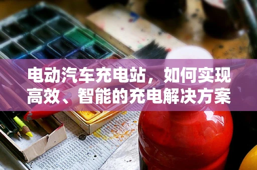 电动汽车充电站，如何实现高效、智能的充电解决方案？