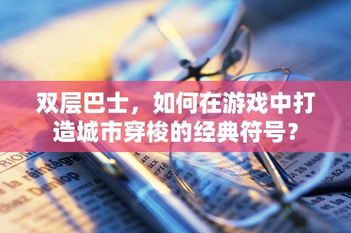 双层巴士，如何在游戏中打造城市穿梭的经典符号？