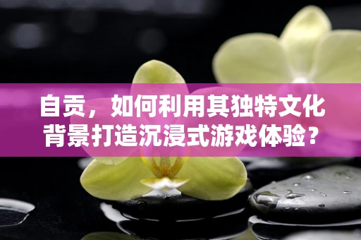 自贡，如何利用其独特文化背景打造沉浸式游戏体验？