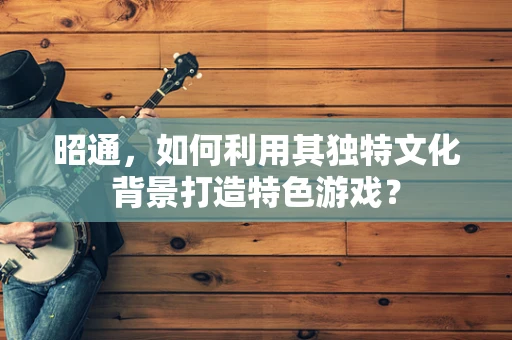 昭通，如何利用其独特文化背景打造特色游戏？