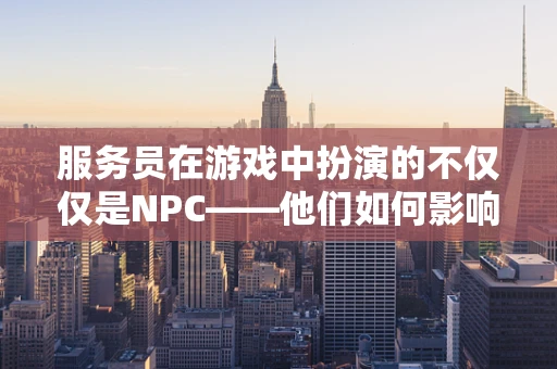 服务员在游戏中扮演的不仅仅是NPC——他们如何影响玩家的游戏体验？