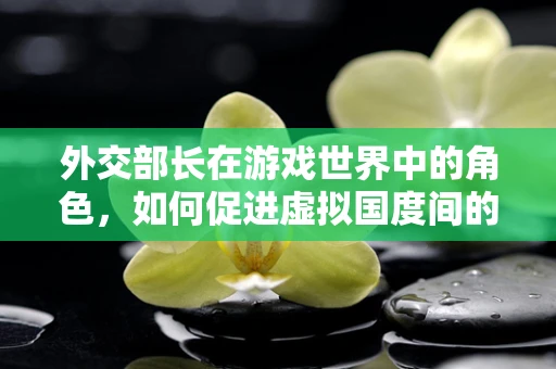 外交部长在游戏世界中的角色，如何促进虚拟国度间的和平与繁荣？