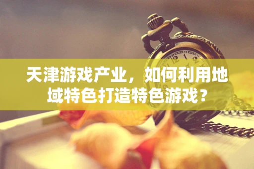 天津游戏产业，如何利用地域特色打造特色游戏？