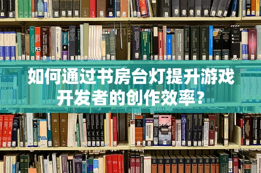如何通过书房台灯提升游戏开发者的创作效率？