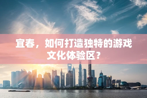 宜春，如何打造独特的游戏文化体验区？