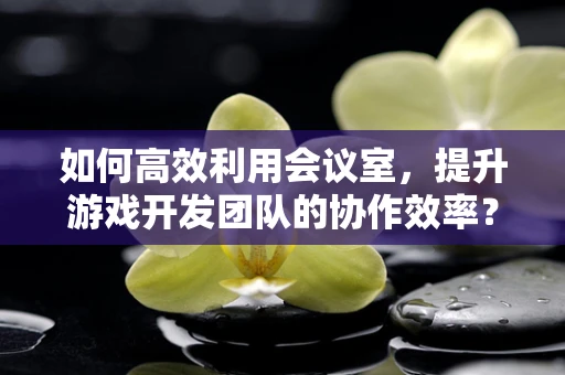 如何高效利用会议室，提升游戏开发团队的协作效率？