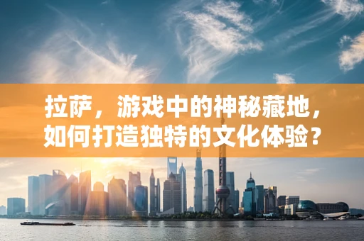 拉萨，游戏中的神秘藏地，如何打造独特的文化体验？