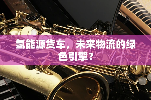 氢能源货车，未来物流的绿色引擎？