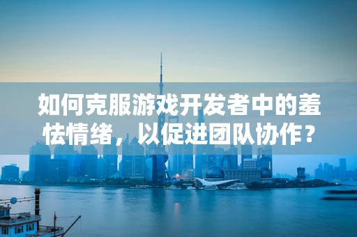 如何克服游戏开发者中的羞怯情绪，以促进团队协作？