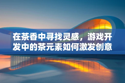 在茶香中寻找灵感，游戏开发中的茶元素如何激发创意？