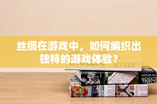 丝绸在游戏中，如何编织出独特的游戏体验？
