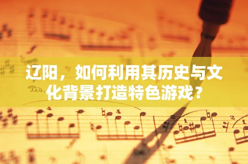 辽阳，如何利用其历史与文化背景打造特色游戏？