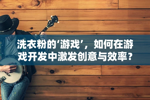 洗衣粉的‘游戏’，如何在游戏开发中激发创意与效率？