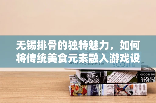 无锡排骨的独特魅力，如何将传统美食元素融入游戏设计？