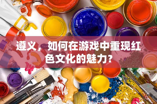 遵义，如何在游戏中重现红色文化的魅力？