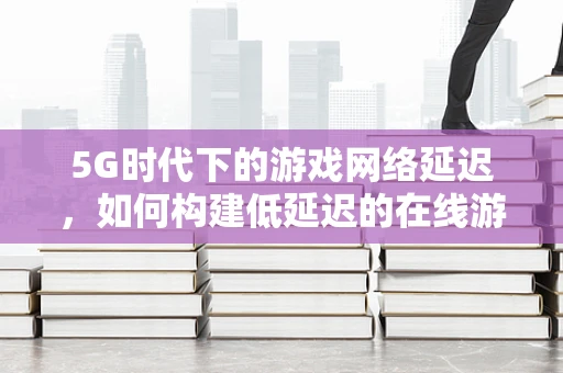 5G时代下的游戏网络延迟，如何构建低延迟的在线游戏体验？