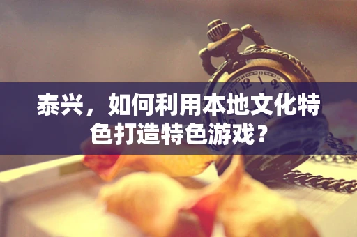 泰兴，如何利用本地文化特色打造特色游戏？