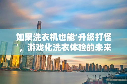 如果洗衣机也能‘升级打怪’，游戏化洗衣体验的未来？