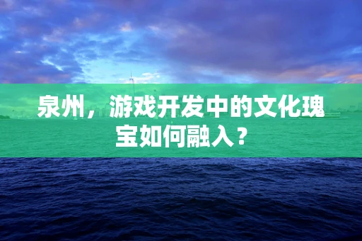 泉州，游戏开发中的文化瑰宝如何融入？