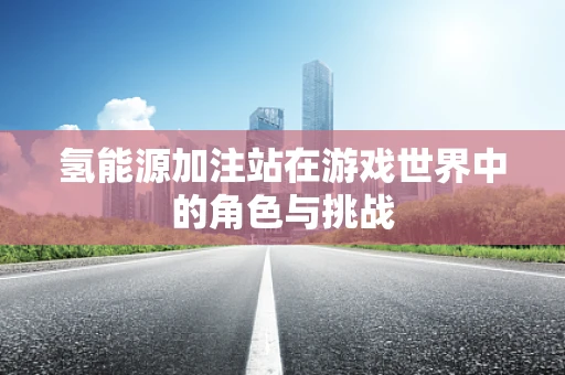 氢能源加注站在游戏世界中的角色与挑战