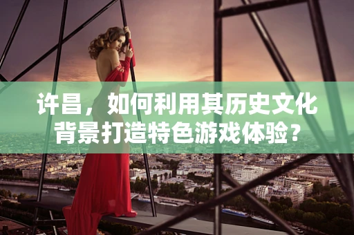 许昌，如何利用其历史文化背景打造特色游戏体验？