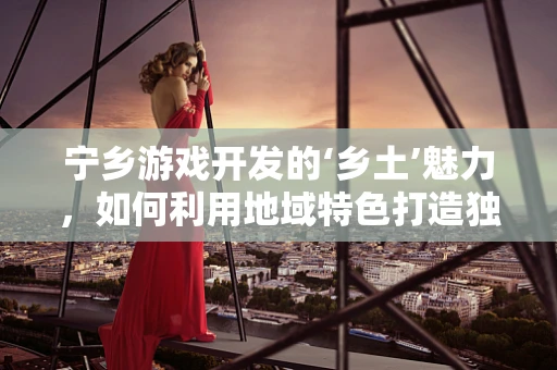 宁乡游戏开发的‘乡土’魅力，如何利用地域特色打造独特游戏体验？