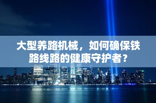 大型养路机械，如何确保铁路线路的健康守护者？