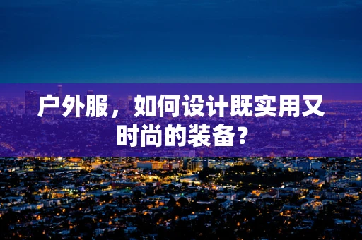 户外服，如何设计既实用又时尚的装备？